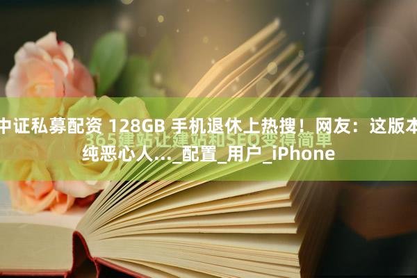 中证私募配资 128GB 手机退休上热搜！网友：这版本纯恶心人..._配置_用户_iPhone