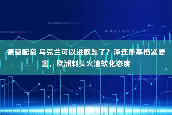 德益配资 乌克兰可以进欧盟了？泽连斯基掐紧要害，欧洲刺头火速软化态度