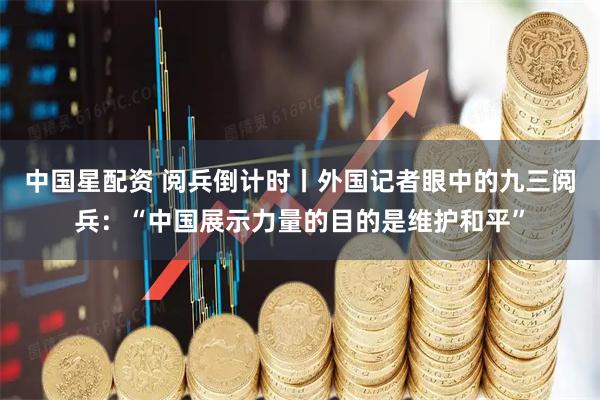 中国星配资 阅兵倒计时丨外国记者眼中的九三阅兵：“中国展示力量的目的是维护和平”