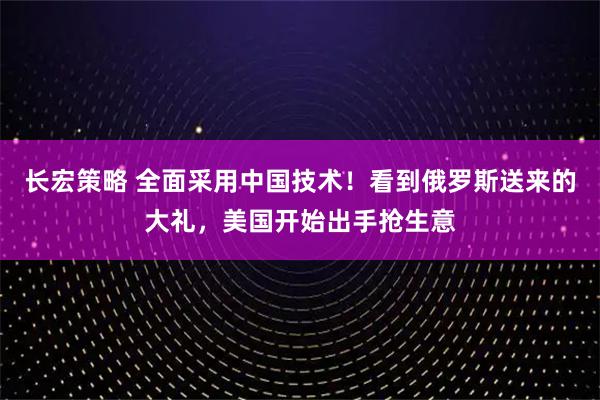 长宏策略 全面采用中国技术！看到俄罗斯送来的大礼，美国开始出手抢生意