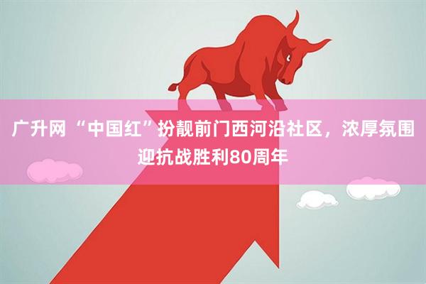 广升网 “中国红”扮靓前门西河沿社区，浓厚氛围迎抗战胜利80周年