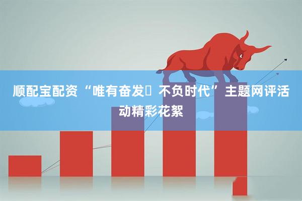 顺配宝配资 “唯有奋发・不负时代” 主题网评活动精彩花絮