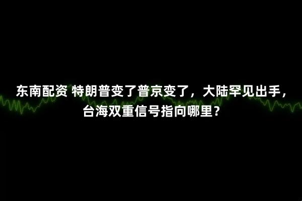 东南配资 特朗普变了普京变了，大陆罕见出手，台海双重信号指向哪里？