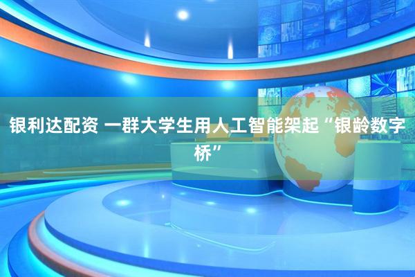 银利达配资 一群大学生用人工智能架起“银龄数字桥”