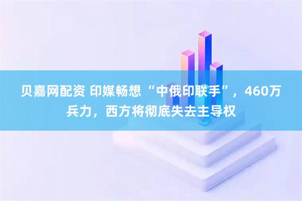 贝嘉网配资 印媒畅想 “中俄印联手”，460万兵力，西方将彻底失去主导权