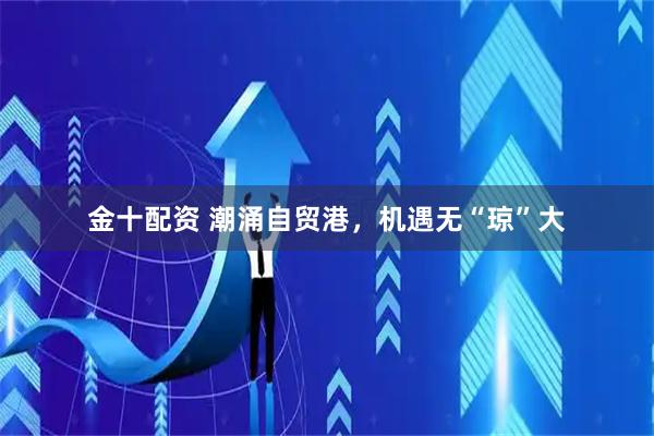 金十配资 潮涌自贸港，机遇无“琼”大