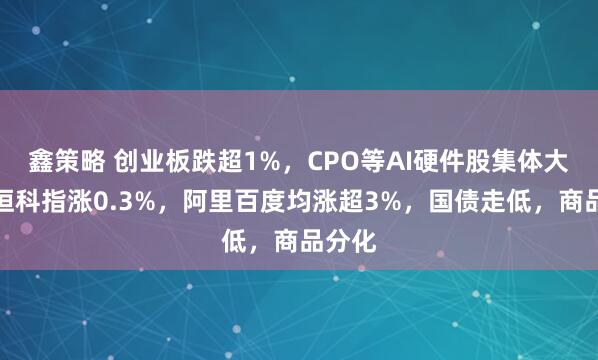 鑫策略 创业板跌超1%，CPO等AI硬件股集体大跌，恒科指涨0.3%，阿里百度均涨超3%，国债走低，商品分化