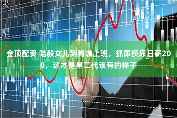 金顶配资 陆毅女儿到狗咖上班，抓屎摸尿日薪200，这才是星二代该有的样子