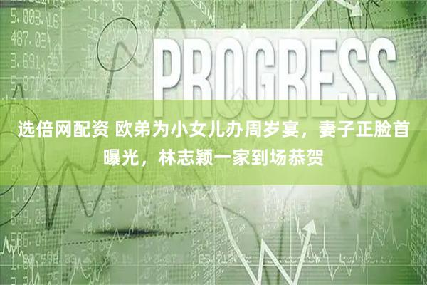 选倍网配资 欧弟为小女儿办周岁宴，妻子正脸首曝光，林志颖一家到场恭贺