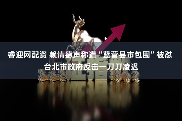 睿迎网配资 赖清德声称遭“蓝营县市包围”被怼 台北市政府反击一刀刀凌迟