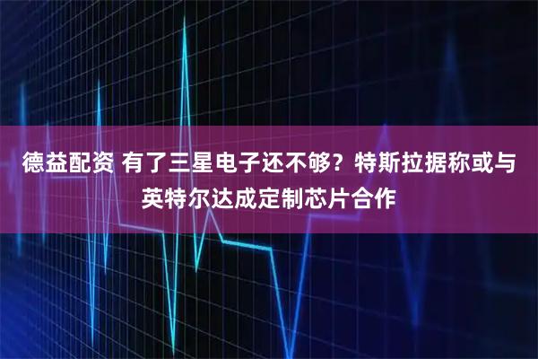 德益配资 有了三星电子还不够？特斯拉据称或与英特尔达成定制芯片合作