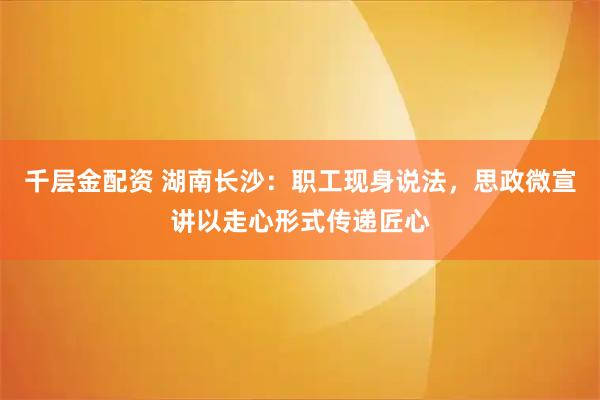 千层金配资 湖南长沙：职工现身说法，思政微宣讲以走心形式传递匠心