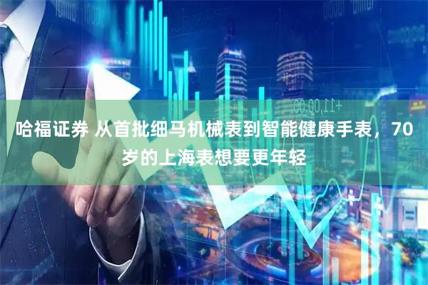 哈福证券 从首批细马机械表到智能健康手表，70岁的上海表想要更年轻