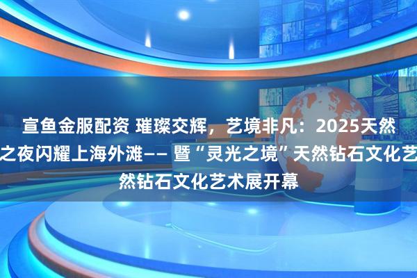 宣鱼金服配资 璀璨交辉，艺境非凡：2025天然钻石瞩目之夜闪耀上海外滩—— 暨“灵光之境”天然钻石文化艺术展开幕
