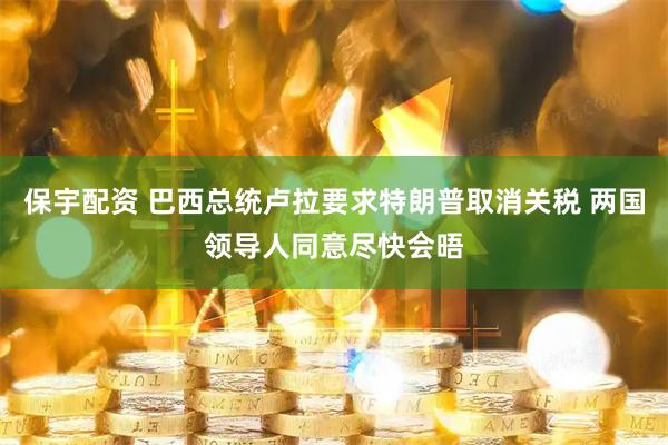 保宇配资 巴西总统卢拉要求特朗普取消关税 两国领导人同意尽快会晤