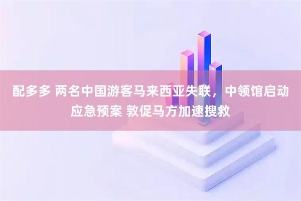 配多多 两名中国游客马来西亚失联，中领馆启动应急预案 敦促马方加速搜救