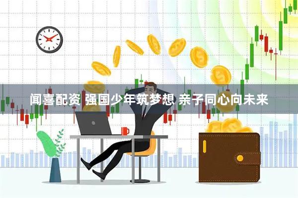 闻喜配资 强国少年筑梦想 亲子同心向未来