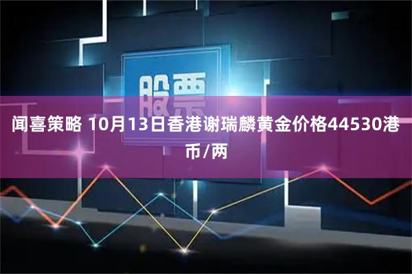 闻喜策略 10月13日香港谢瑞麟黄金价格44530港币/两