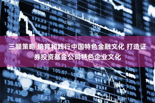 三顺策略 培育和践行中国特色金融文化 打造证券投资基金公司特色企业文化