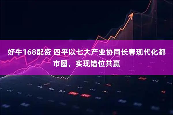 好牛168配资 四平以七大产业协同长春现代化都市圈，实现错位共赢
