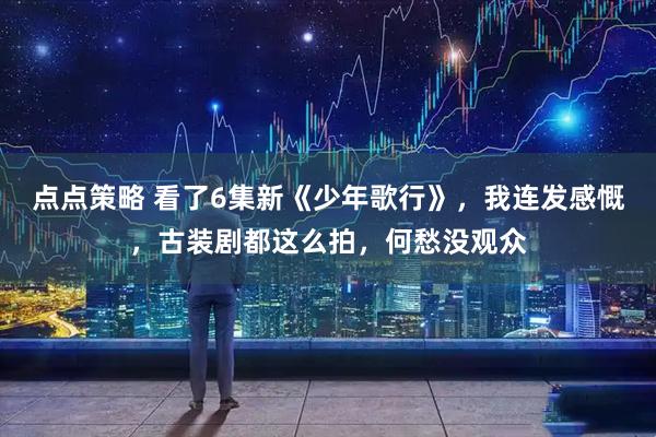 点点策略 看了6集新《少年歌行》，我连发感慨，古装剧都这么拍，何愁没观众