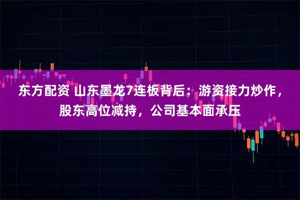 东方配资 山东墨龙7连板背后：游资接力炒作，股东高位减持，公司基本面承压