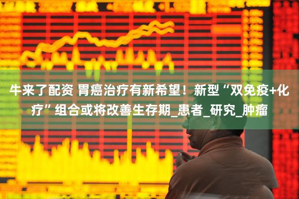 牛来了配资 胃癌治疗有新希望！新型“双免疫+化疗”组合或将改善生存期_患者_研究_肿瘤