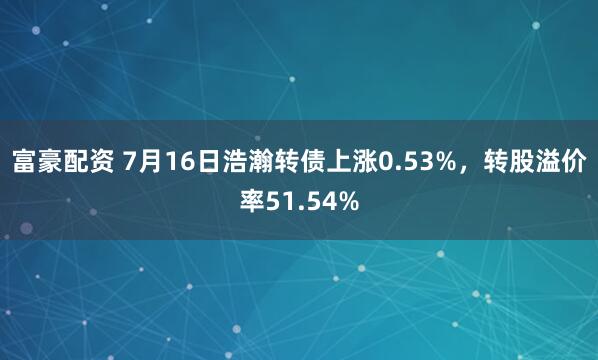富豪配资 7月16日浩瀚转债上涨0.53%，转股溢价率51.54%