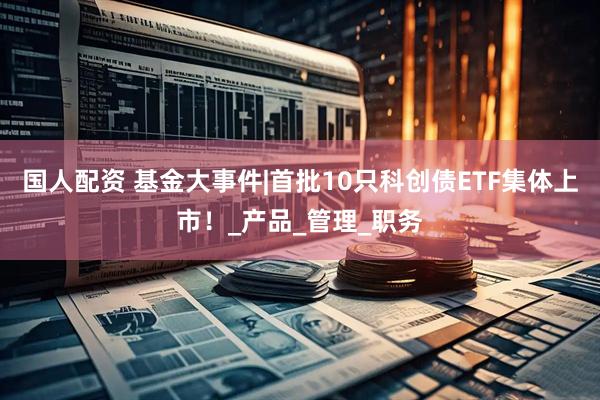 国人配资 基金大事件|首批10只科创债ETF集体上市！_产品_管理_职务