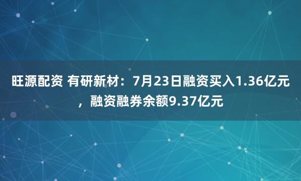 旺源配资 有研新材：7月23日融资买入1.36亿元，融资融券余额9.37亿元