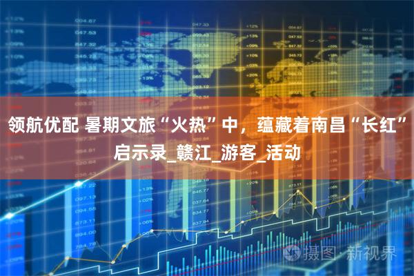 领航优配 暑期文旅“火热”中，蕴藏着南昌“长红”启示录_赣江_游客_活动