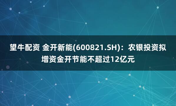 望牛配资 金开新能(600821.SH)：农银投资拟增资金开节能不超过12亿元