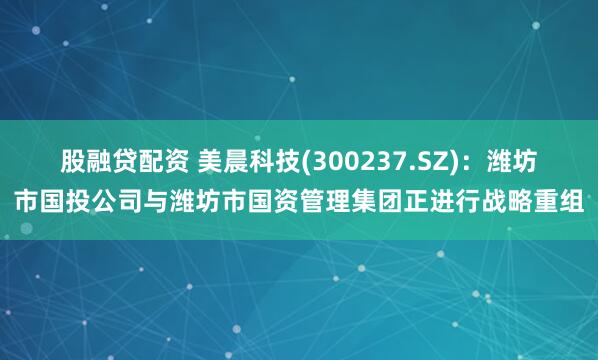 股融贷配资 美晨科技(300237.SZ)：潍坊市国投公司与潍坊市国资管理集团正进行战略重组