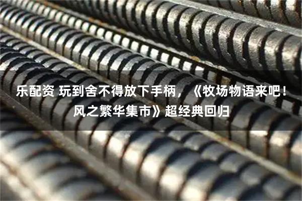 乐配资 玩到舍不得放下手柄，《牧场物语来吧！风之繁华集市》超经典回归