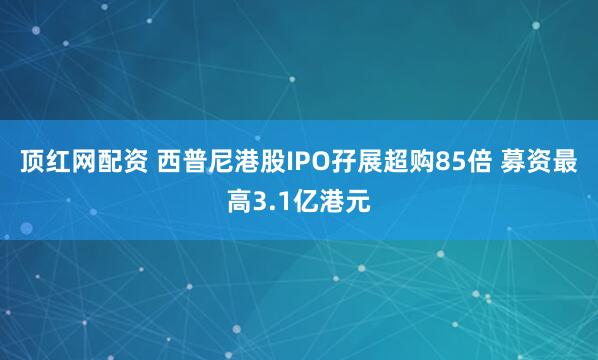 顶红网配资 西普尼港股IPO孖展超购85倍 募资最高3.1亿港元