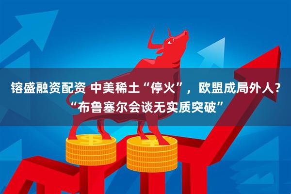 镕盛融资配资 中美稀土“停火”，欧盟成局外人？“布鲁塞尔会谈无实质突破”