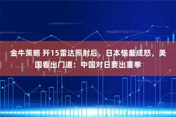 金牛策略 歼15雷达照射后，日本恼羞成怒，美国看出门道：中国对日要出重拳
