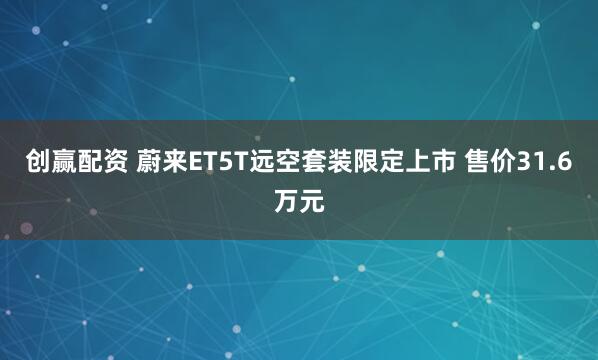 创赢配资 蔚来ET5T远空套装限定上市 售价31.6万元